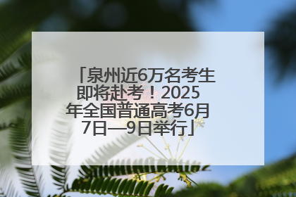 泉州近6万名考生即将赴考！2025年全国普通高考6月7日—9日举行
