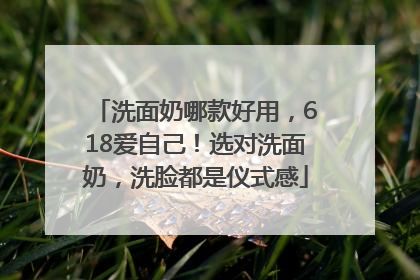 洗面奶哪款好用，618爱自己！选对洗面奶，洗脸都是仪式感