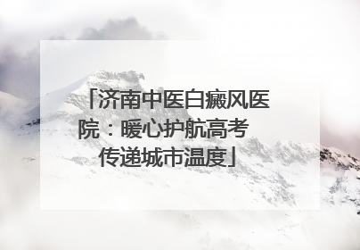 济南中医白癜风医院：暖心护航高考 传递城市温度