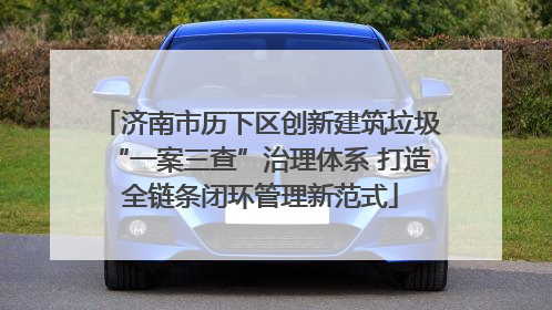 济南市历下区创新建筑垃圾“一案三查”治理体系 打造全链条闭环管理新范式