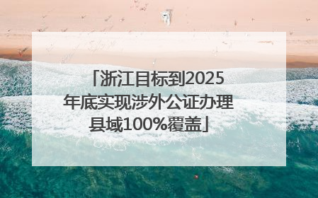 浙江目标到2025年底实现涉外公证办理县域100%覆盖