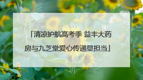 清凉护航高考季 益丰大药房与九芝堂爱心传递显担当