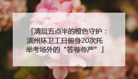 清晨五点半的橙色守护：滨州环卫工日俯身20次托举考场外的“答卷尊严”