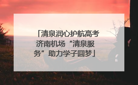 清泉润心护航高考 济南机场“清泉服务”助力学子圆梦