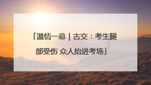 温情一幕｜古交：考生腿部受伤 众人抬进考场