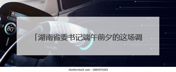 湖南省委书记端午前夕的这场调研，“着眼于人、落脚于人”