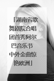 湖南省歌舞剧院合唱团首秀阿尔巴音乐节 中外金曲惊艳欧洲