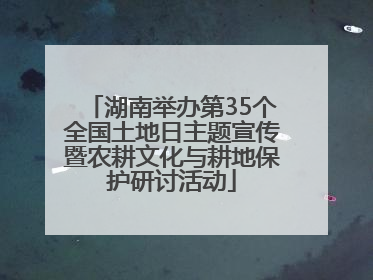 湖南举办第35个全国土地日主题宣传暨农耕文化与耕地保护研讨活动