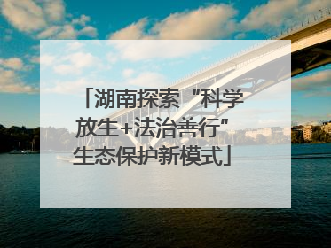 湖南探索“科学放生+法治善行”生态保护新模式