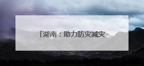 湖南：助力防灾减灾“施工图”变“实景图”｜增发国债气象项目落地见效系列报道