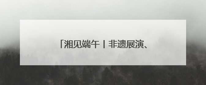 湘见端午丨非遗展演、好物市集……这个6月，八大主题活动等你参与
