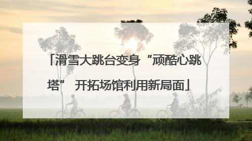 滑雪大跳台变身“顽酷心跳塔” 开拓场馆利用新局面