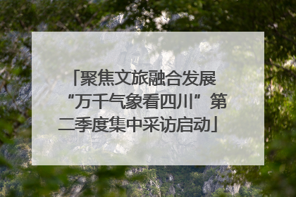 聚焦文旅融合发展 “万千气象看四川”第二季度集中采访启动