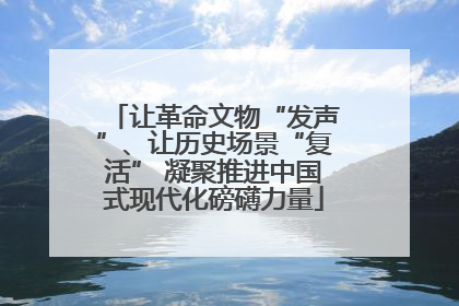 让革命文物“发声”、让历史场景“复活” 凝聚推进中国式现代化磅礴力量