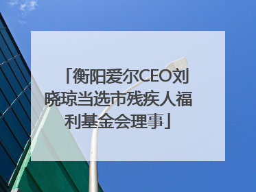 衡阳爱尔CEO刘晓琼当选市残疾人福利基金会理事