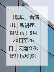 观展、看演出、听讲座、逛集市！5月20日至26日，云南文化馆里玩场多