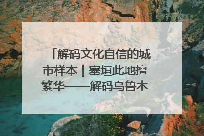 解码文化自信的城市样本｜塞垣此地擅繁华——解码乌鲁木齐的文化自信样本