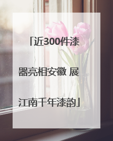 近300件漆器亮相安徽 展江南千年漆韵
