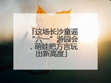 这场长沙童谣“六一”游园会，萌娃把方言玩出新高度