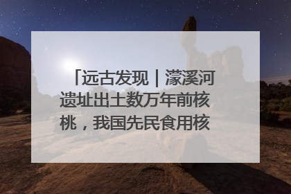 远古发现｜濛溪河遗址出土数万年前核桃，我国先民食用核桃历史大幅提前
