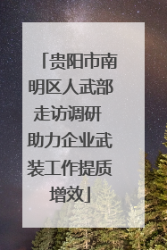 贵阳市南明区人武部走访调研 助力企业武装工作提质增效