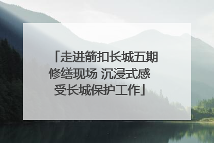 走进箭扣长城五期修缮现场 沉浸式感受长城保护工作