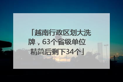 越南行政区划大洗牌，63个省级单位精简后剩下34个