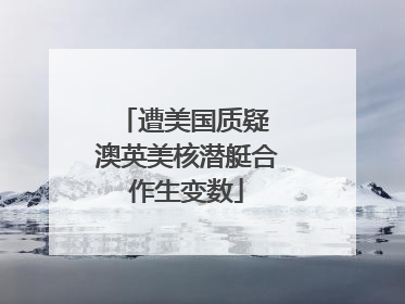 遭美国质疑 澳英美核潜艇合作生变数