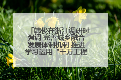 韩俊在浙江调研时强调 完善城乡融合发展体制机制 推进学习运用“千万工程”经验走深走实
