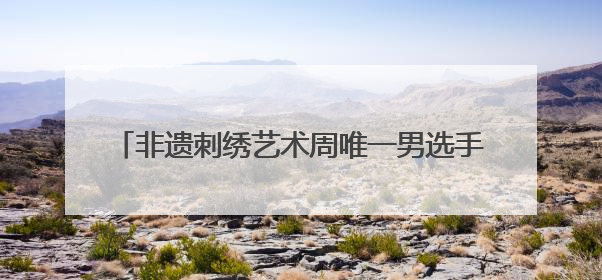非遗刺绣艺术周唯一男选手：17年绣龄家传三代，年销200万，将试水直播