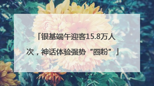银基端午迎客15.8万人次，神话体验强势“圈粉”