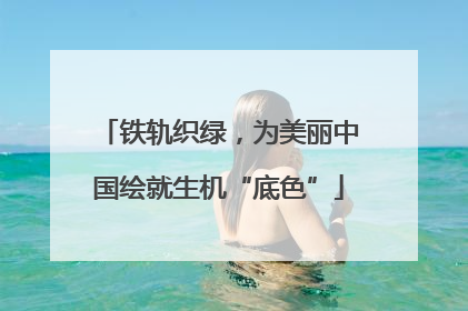 铁轨织绿，为美丽中国绘就生机“底色”