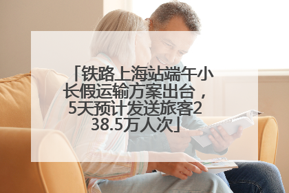 铁路上海站端午小长假运输方案出台，5天预计发送旅客238.5万人次