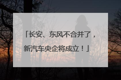 长安、东风不合并了，新汽车央企将成立！