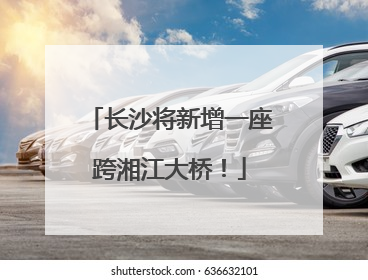 长沙将新增一座跨湘江大桥！