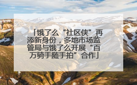 饿了么“社区侠”再添新身份，多地市场监管局与饿了么开展“百万骑手随手拍”合作