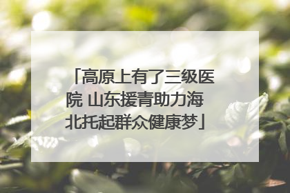 高原上有了三级医院 山东援青助力海北托起群众健康梦