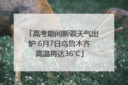高考期间新疆天气出炉 6月7日乌鲁木齐高温将达36℃