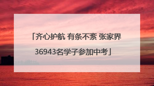 齐心护航 有条不紊 张家界36943名学子参加中考