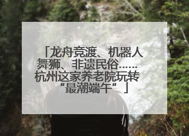 龙舟竞渡、机器人舞狮、非遗民俗……杭州这家养老院玩转“最潮端午”