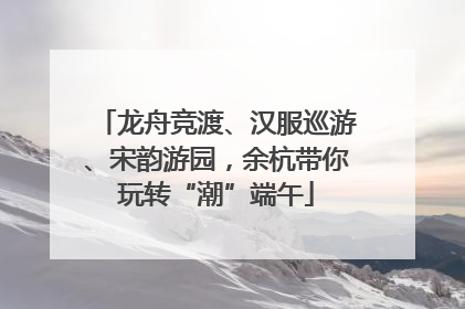 龙舟竞渡、汉服巡游、宋韵游园，余杭带你玩转“潮”端午