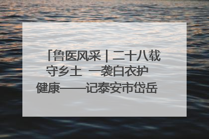 鲁医风采｜二十八载守乡土  一袭白衣护健康——记泰安市岱岳区满庄镇卫生院院长、主任医师张宝喜