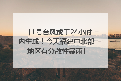1号台风或于24小时内生成！今天福建中北部地区有分散性暴雨