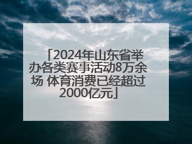 2024年山东省举办各类赛事活动8万余场 体育消费已经超过2000亿元