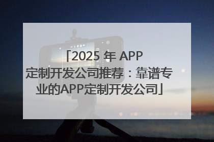 2025 年 APP 定制开发公司推荐：靠谱专业的APP定制开发公司