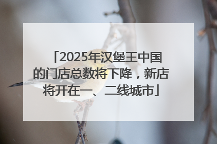 2025年汉堡王中国的门店总数将下降，新店将开在一、二线城市