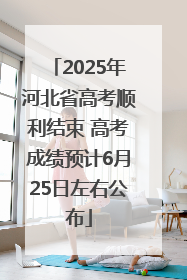 2025年河北省高考顺利结束 高考成绩预计6月25日左右公布