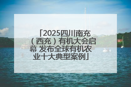 2025四川南充（西充）有机大会启幕 发布全球有机农业十大典型案例