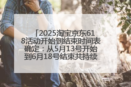 2025淘宝京东618活动开始到结束时间表确定：从5月13号开始到6月18号结束共持续37天附618红包口令及选购攻略一览