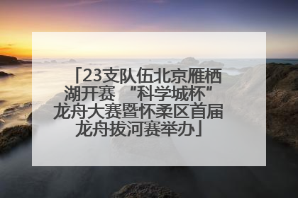 23支队伍北京雁栖湖开赛 “科学城杯”龙舟大赛暨怀柔区首届龙舟拔河赛举办